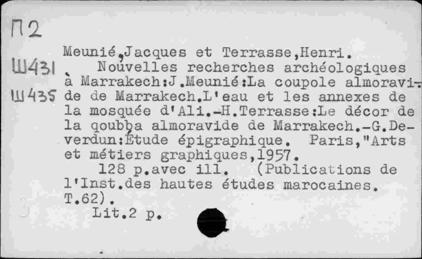 ﻿Meunié ^Jacques et Terrasse,Henri.
Ш4Ы . Nouvelles recherches archéologiques à Marrakech:J,Meunié:La coupole almoravi de de Marrakech.L*eau et les annexes de la mosquée d’Ali.-II.Terrasse :Le décor de la qoubba almoravide de Marrakech.-G.De-verdun:Etude épigraphique. Faris,’’Arts et métiers graphiques,1957.
128 p.avec ill. (Publications de l’Inst.des hautes études marocaines. T.62).
Lit.2 p. A